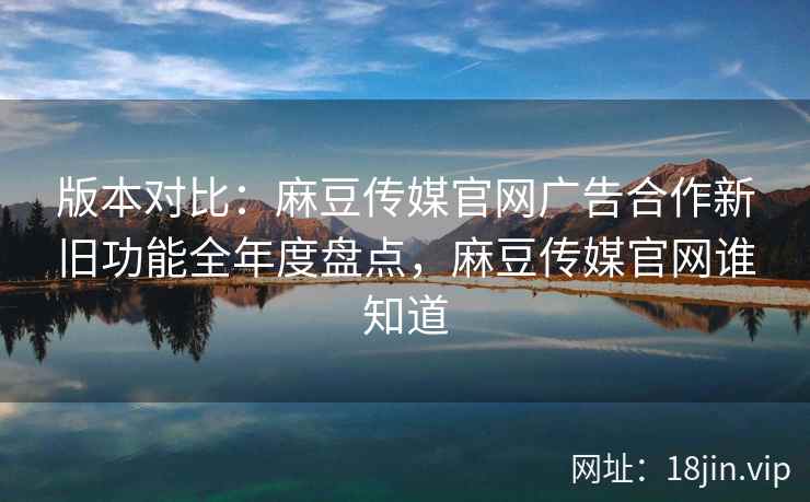 版本对比:麻豆传媒官网广告合作新旧功能全年度盘点,麻豆传媒官网谁知道
