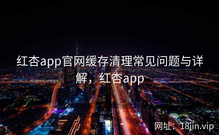 红杏app官网缓存清理常见问题与详解,红杏app