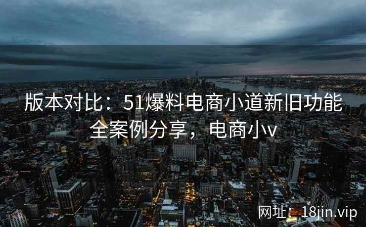 版本对比:51爆料电商小道新旧功能全案例分享,电商小v 第2张 版本对比:51爆料电商小道新旧功能全案例分享,电商小v 第2张