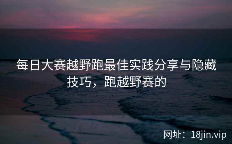 每日大赛越野跑最佳实践分享与隐藏技巧,跑越野赛的