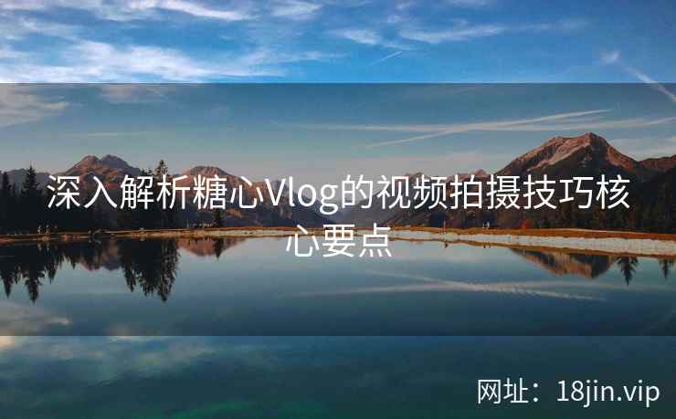 深入解析糖心Vlog的视频拍摄技巧核心要点