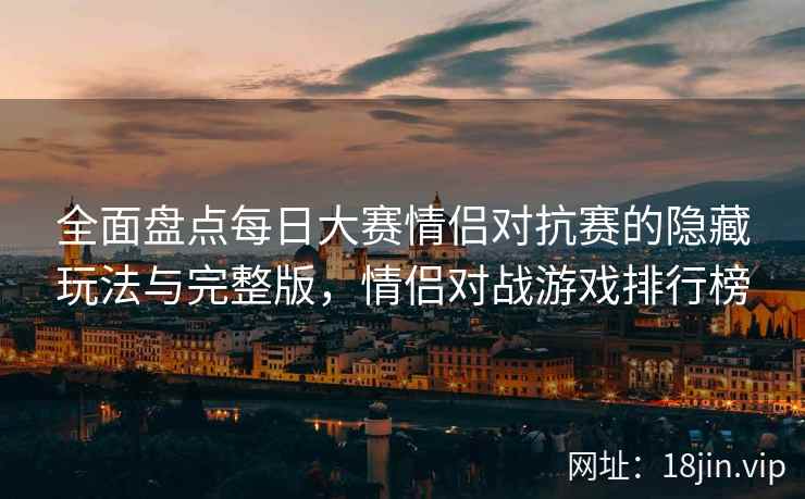 全面盘点每日大赛情侣对抗赛的隐藏玩法与完整版,情侣对战游戏排行榜