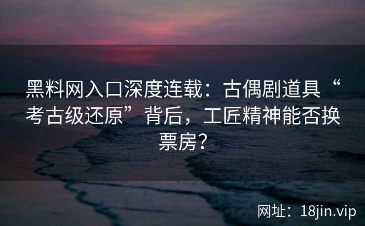 黑料网入口深度连载：古偶剧道具“考古级还原”背后，工匠精神能否换票房？