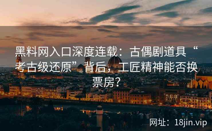 黑料网入口深度连载：古偶剧道具“考古级还原”背后，工匠精神能否换票房？