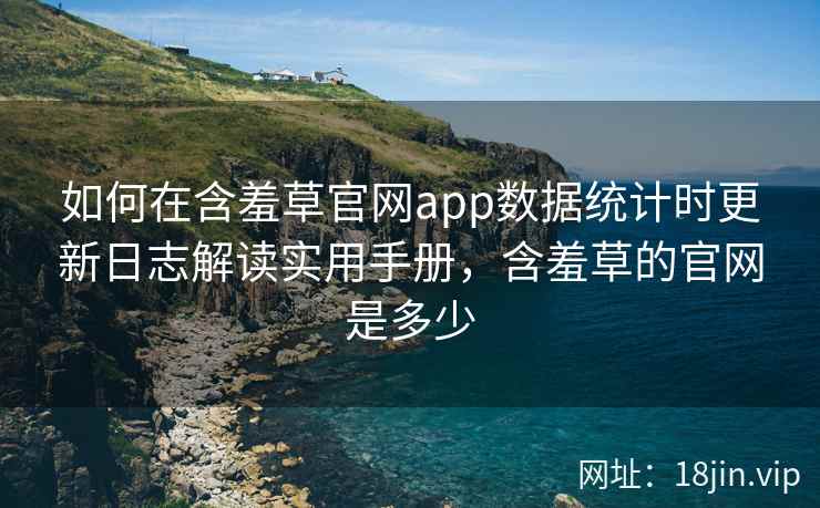 如何在含羞草官网app数据统计时更新日志解读实用手册,含羞草的官网是多少
