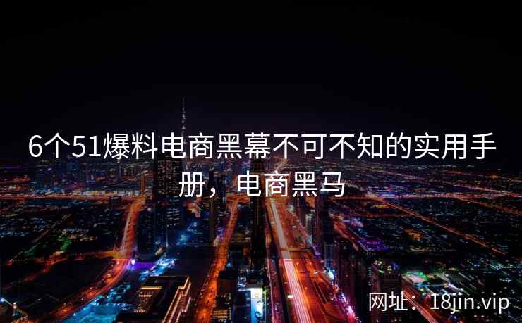 6个51爆料电商黑幕不可不知的实用手册,电商黑马