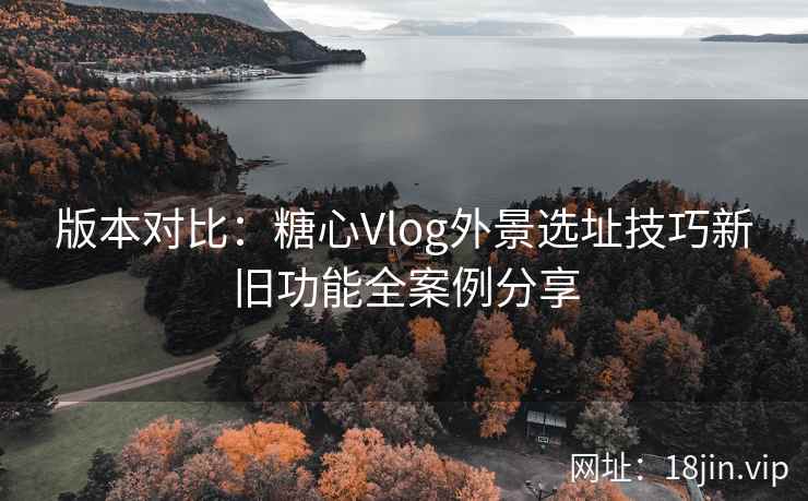 版本对比:糖心Vlog外景选址技巧新旧功能全案例分享