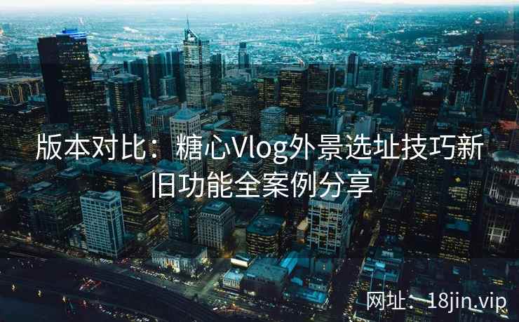 版本对比:糖心Vlog外景选址技巧新旧功能全案例分享