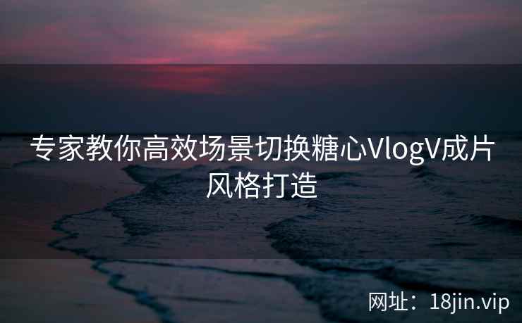 专家教你高效场景切换糖心VlogV成片风格打造