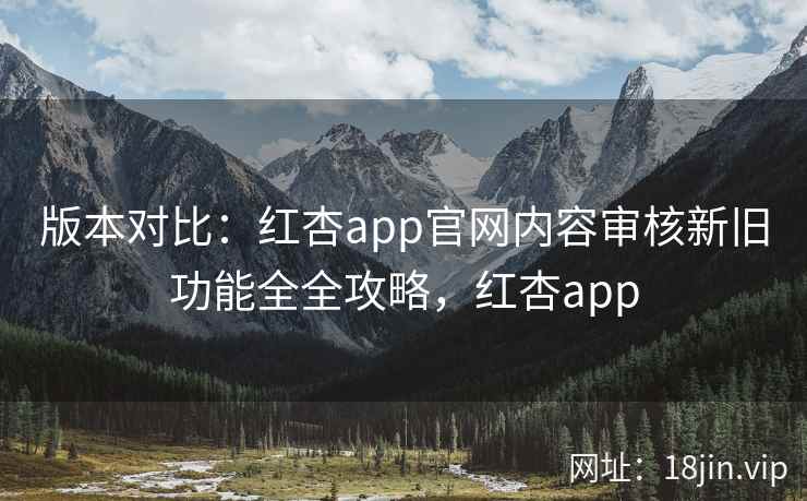 版本对比:红杏app官网内容审核新旧功能全全攻略,红杏app