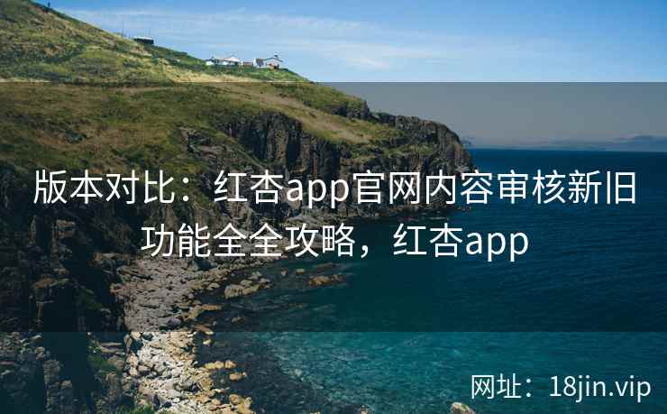 版本对比:红杏app官网内容审核新旧功能全全攻略,红杏app