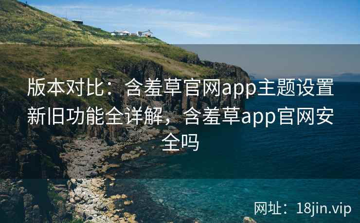 版本对比:含羞草官网app主题设置新旧功能全详解,含羞草app官网安全吗