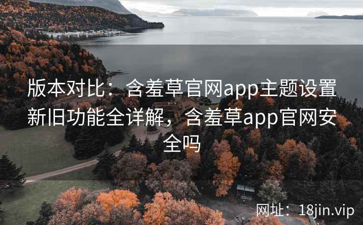 版本对比:含羞草官网app主题设置新旧功能全详解,含羞草app官网安全吗