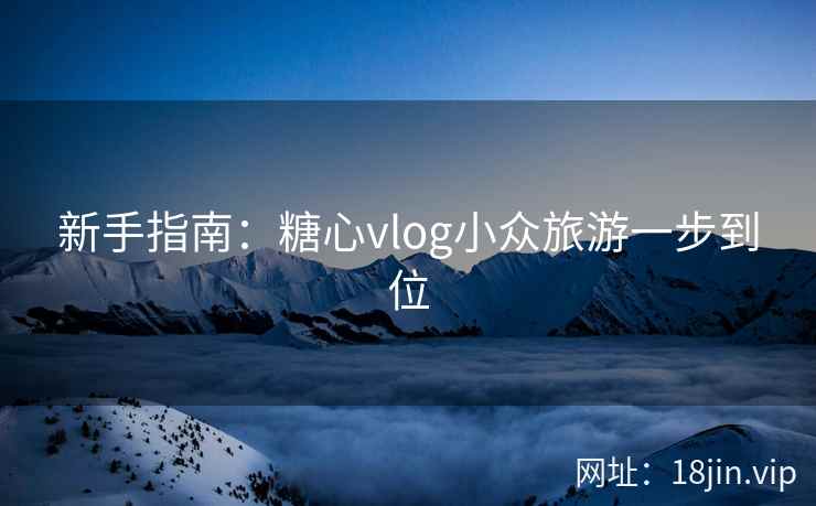 新手指南:糖心vlog小众旅游一步到位