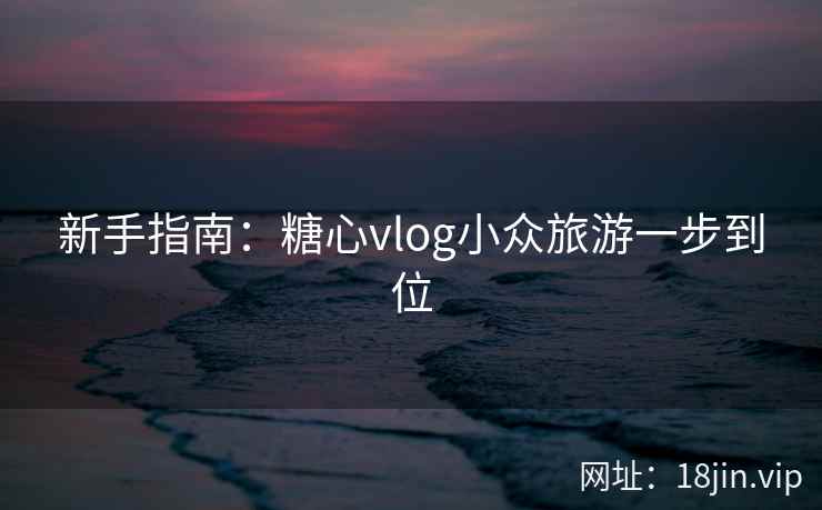 新手指南:糖心vlog小众旅游一步到位