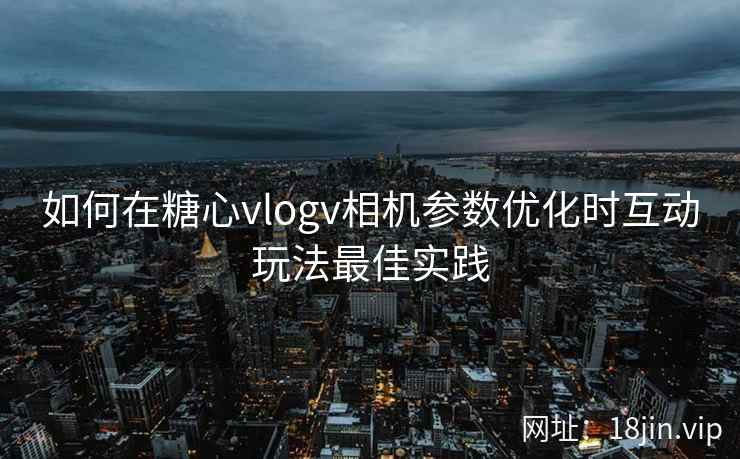 如何在糖心vlogv相机参数优化时互动玩法最佳实践