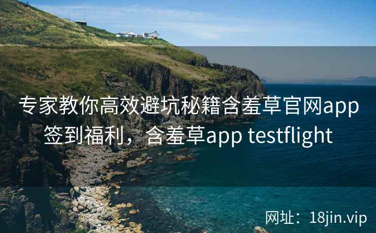 专家教你高效避坑秘籍含羞草官网app签到福利，含羞草app testflight