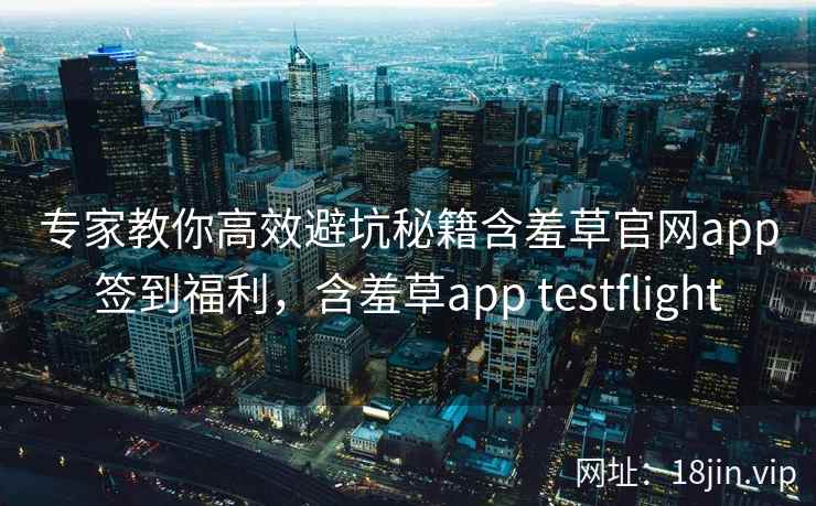 专家教你高效避坑秘籍含羞草官网app签到福利，含羞草app testflight
