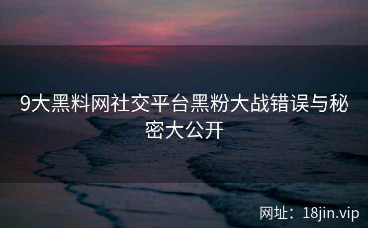 9大黑料网社交平台黑粉大战错误与秘密大公开