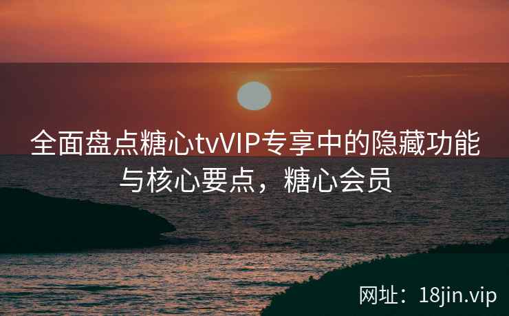 全面盘点糖心tvVIP专享中的隐藏功能与核心要点,糖心会员