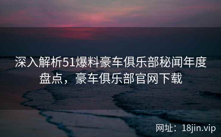 深入解析51爆料豪车俱乐部秘闻年度盘点,豪车俱乐部官网下载