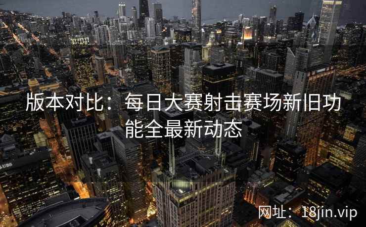 版本对比:每日大赛射击赛场新旧功能全最新动态