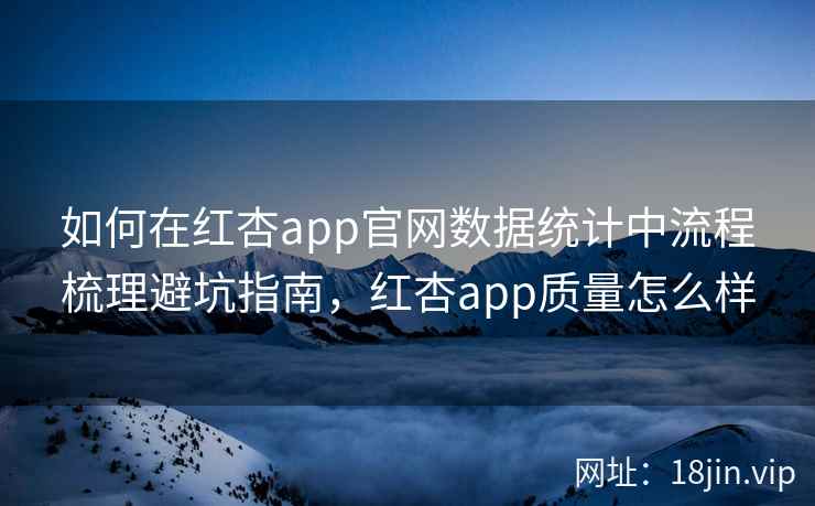 如何在红杏app官网数据统计中流程梳理避坑指南,红杏app质量怎么样