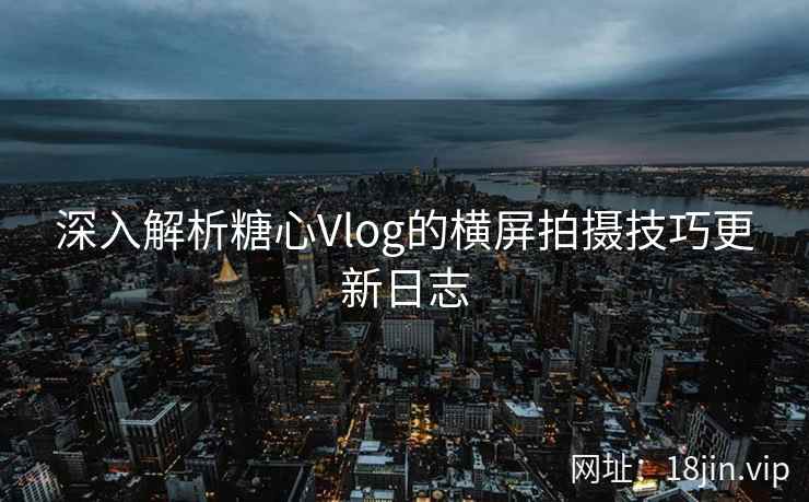 深入解析糖心Vlog的横屏拍摄技巧更新日志