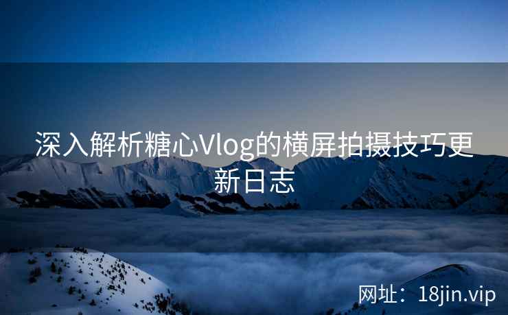 深入解析糖心Vlog的横屏拍摄技巧更新日志