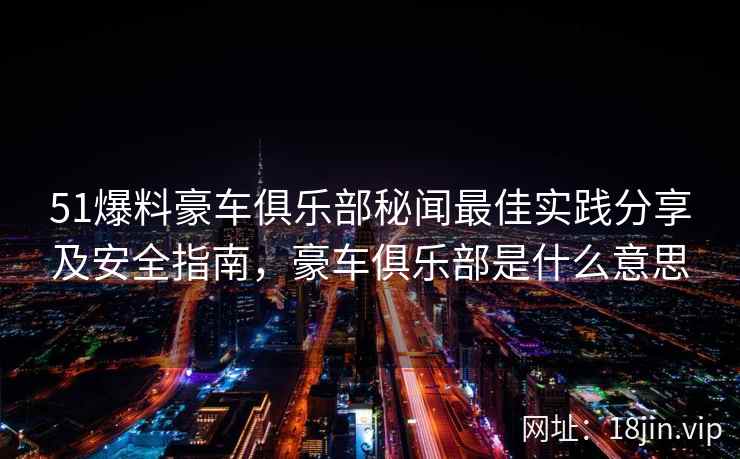 51爆料豪车俱乐部秘闻最佳实践分享及安全指南,豪车俱乐部是什么意思