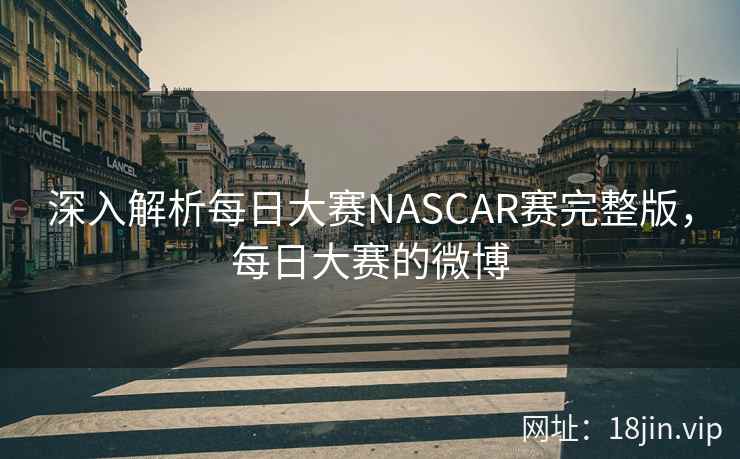深入解析每日大赛NASCAR赛完整版,每日大赛的微博