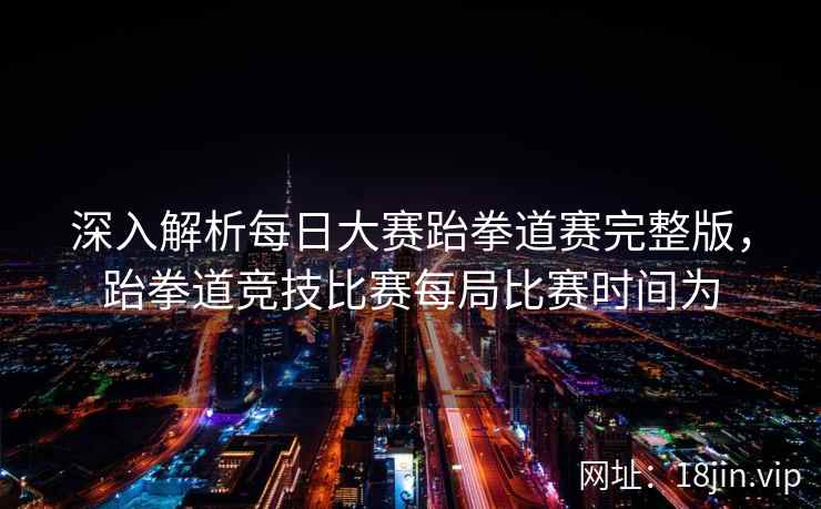 深入解析每日大赛跆拳道赛完整版，跆拳道竞技比赛每局比赛时间为