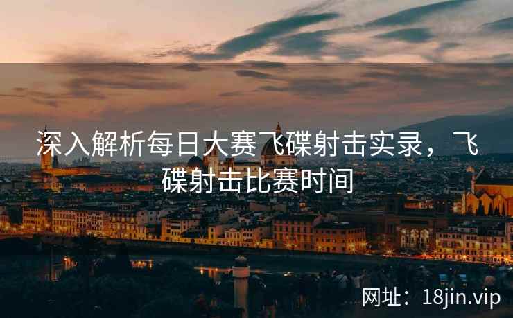深入解析每日大赛飞碟射击实录，飞碟射击比赛时间