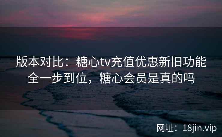 版本对比:糖心tv充值优惠新旧功能全一步到位,糖心会员是真的吗