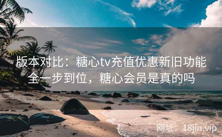 版本对比:糖心tv充值优惠新旧功能全一步到位,糖心会员是真的吗