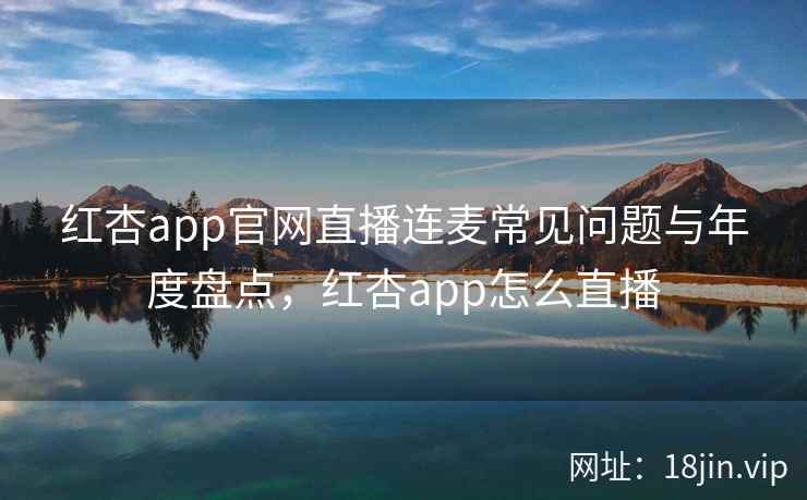 红杏app官网直播连麦常见问题与年度盘点,红杏app怎么直播