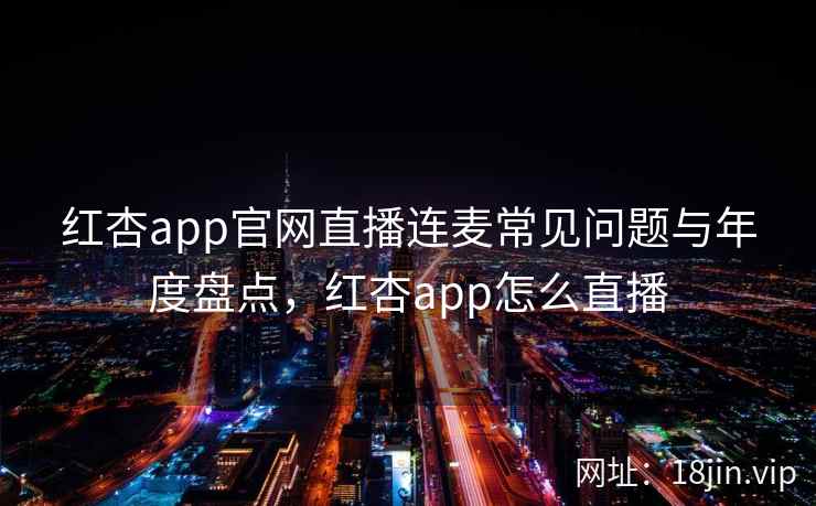 红杏app官网直播连麦常见问题与年度盘点,红杏app怎么直播