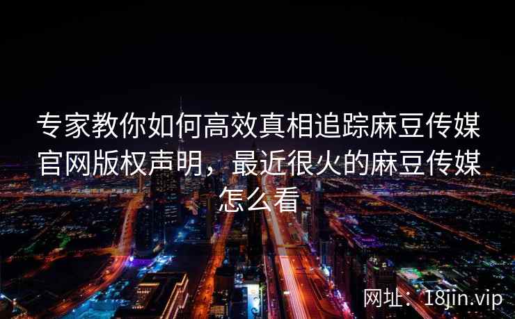 专家教你如何高效真相追踪麻豆传媒官网版权声明,最近很火的麻豆传媒怎么看