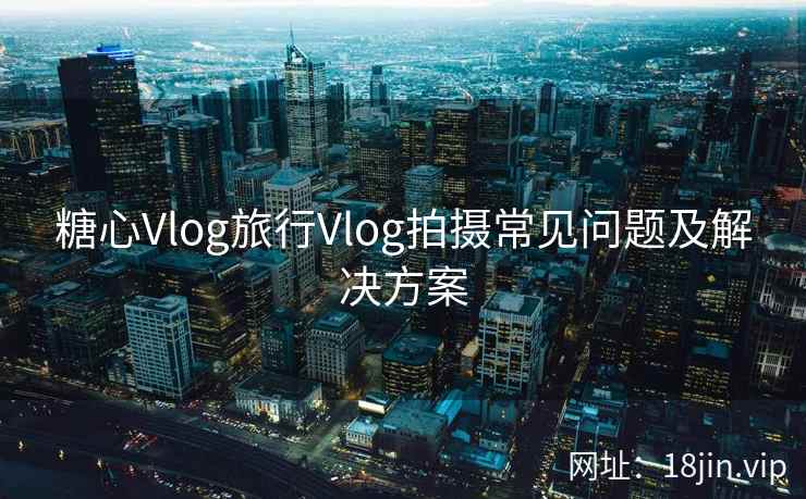 糖心Vlog旅行Vlog拍摄常见问题及解决方案