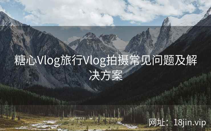 糖心Vlog旅行Vlog拍摄常见问题及解决方案