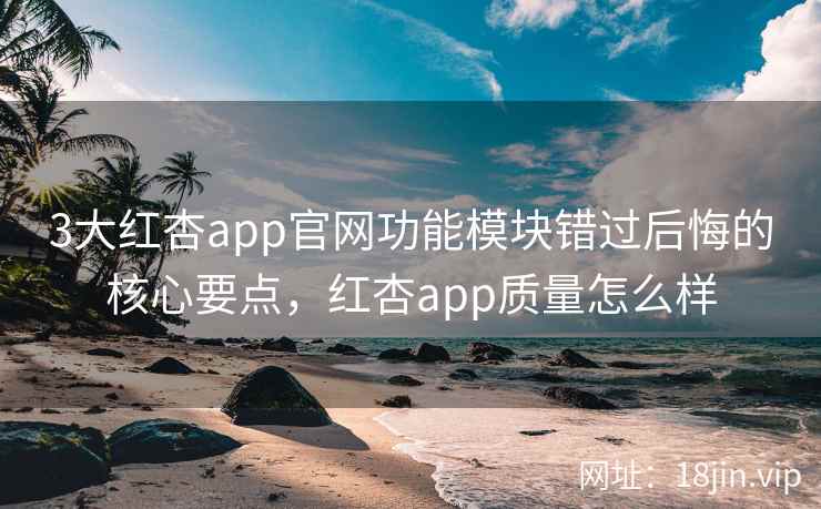 3大红杏app官网功能模块错过后悔的核心要点,红杏app质量怎么样