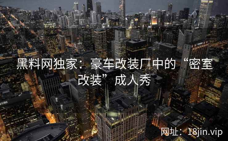 黑料网独家：豪车改装厂中的“密室改装”成人秀
