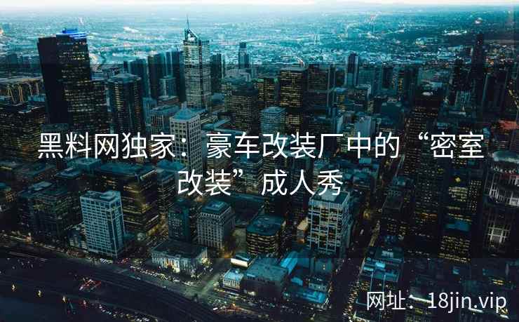 黑料网独家:豪车改装厂中的“密室改装”成人秀