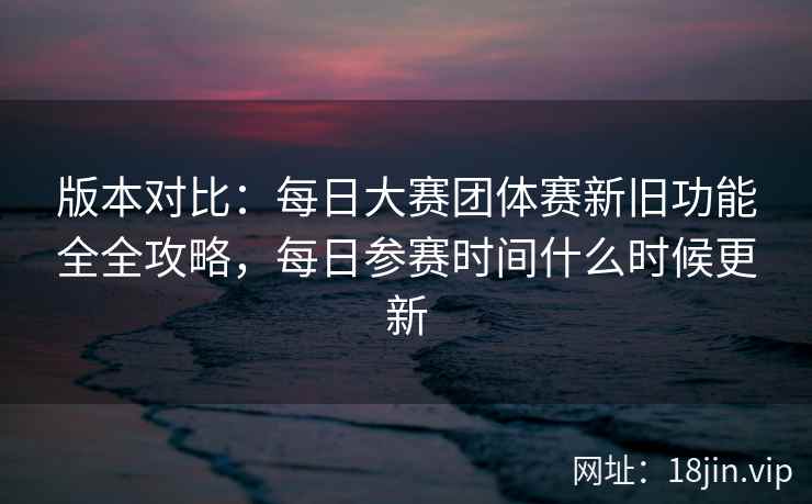 版本对比：每日大赛团体赛新旧功能全全攻略，每日参赛时间什么时候更新