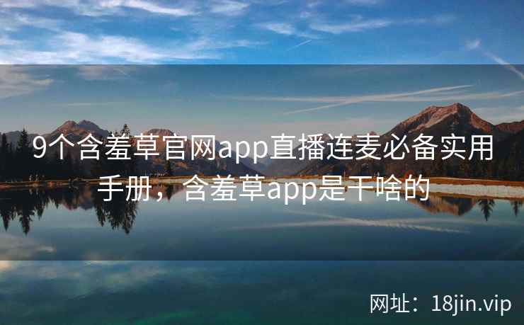 9个含羞草官网app直播连麦必备实用手册,含羞草app是干啥的