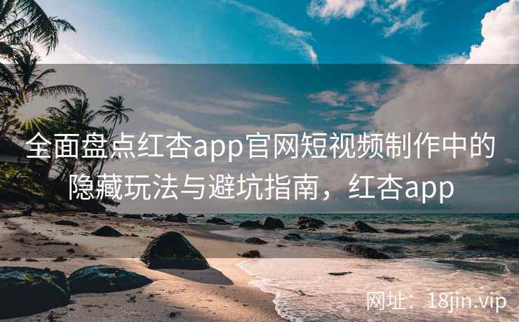 全面盘点红杏app官网短视频制作中的隐藏玩法与避坑指南,红杏app