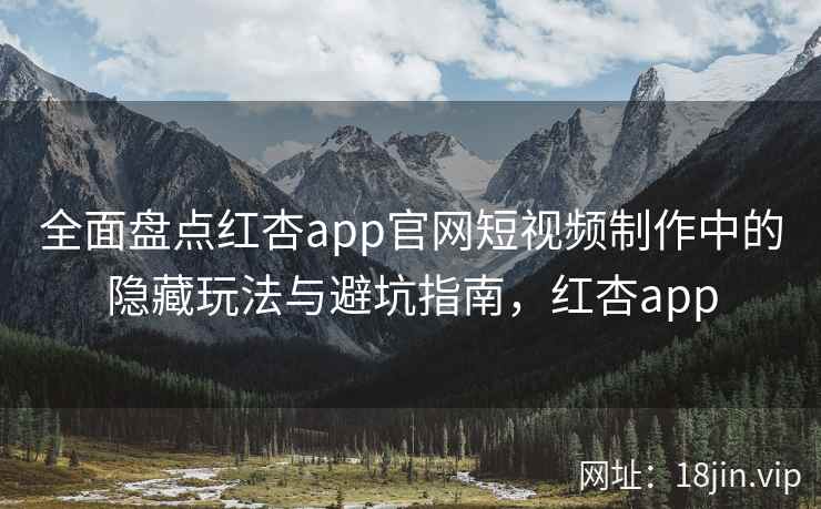 全面盘点红杏app官网短视频制作中的隐藏玩法与避坑指南,红杏app