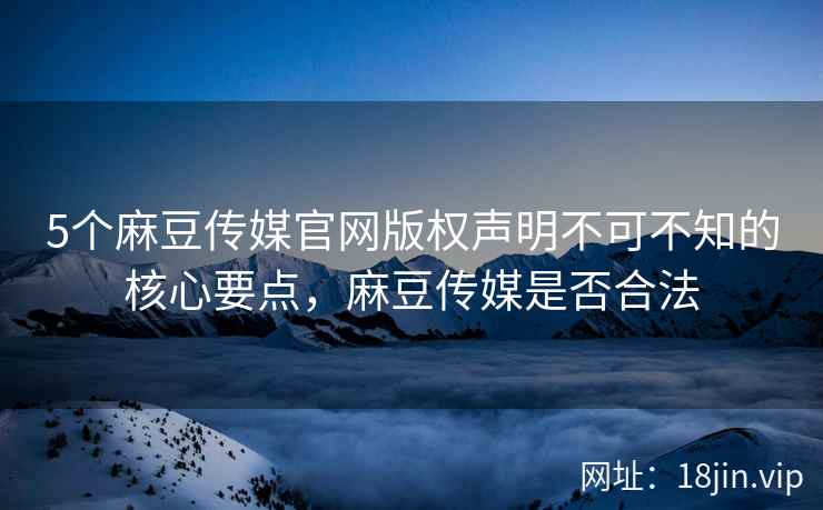 5个麻豆传媒官网版权声明不可不知的核心要点,麻豆传媒是否合法