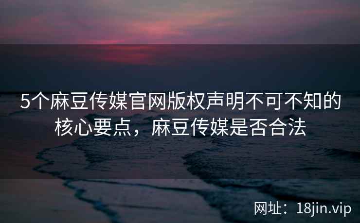 5个麻豆传媒官网版权声明不可不知的核心要点,麻豆传媒是否合法
