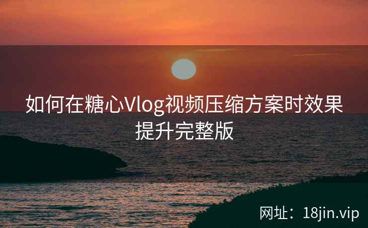 如何在糖心Vlog视频压缩方案时效果提升完整版